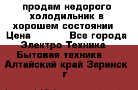 продам недорого холодильник в хорошем состоянии › Цена ­ 8 000 - Все города Электро-Техника » Бытовая техника   . Алтайский край,Заринск г.